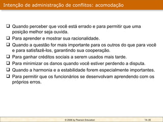 Intenção de administração de conflitos: acomodação



  Quando perceber que você está errado e para permitir que uma
   posição melhor seja ouvida.
  Para aprender e mostrar sua racionalidade.
  Quando a questão for mais importante para os outros do que para você
   e para satisfazê-los, garantindo sua cooperação.
  Para ganhar créditos sociais a serem usados mais tarde.
  Para minimizar os danos quando você estiver perdendo a disputa.
  Quando a harmonia e a estabilidade forem especialmente importantes.
  Para permitir que os funcionários se desenvolvam aprendendo com os
   próprios erros.




                            © 2006 by Pearson Education          14–35
 