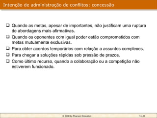 Intenção de administração de conflitos: concessão



  Quando as metas, apesar de importantes, não justificam uma ruptura
   de abordagens mais afirmativas.
  Quando os oponentes com igual poder estão comprometidos com
   metas mutuamente exclusivas.
  Para obter acordos temporários com relação a assuntos complexos.
  Para chegar a soluções rápidas sob pressão de prazos.
  Como último recurso, quando a colaboração ou a competição não
   estiverem funcionado.




                            © 2006 by Pearson Education          14–36
 