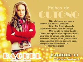 Folhas de
OUTONO    _Não, ela tomou sua casa e
também sua filha? – Questiono
          _Sim – Diz Bryan, chorando
copiosamente com suas lembranças
          _Mas eu não iria deixar barato –
Diz ele, enxugando suas lágrimas – Eu fui
até a casa de campo onde passava as
férias com meu pai, lá ele guardava uma
pequena pistola em uma pequena caixa,
meu plano era matar Giovanna
          Flashback Ligado
 