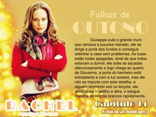 Folhas de
OUTONO    Giuseppe pula o grande muro
que cercava a luxuosa mansão, ele se
dirige a porta dos fundos e consegue
adentrar a casa sem problemas. As luzes
estão todas apagadas, sinal de que todos
estavam a dormir, ele sobe as escadas
silenciosamente e logo chega ao quarto
de Giovanna, a porta do banheiro está
entreaberta e com a luz acessa, mas ele
não se importa com este detalhe, a
alguém dormindo sob os lençóis, ele
então puxa o gatilho e atira, o sangue
mancha os lençóis brancos rapidamente,
 