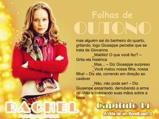 Folhas de
OUTONO
mas alguém sai do banheiro do quarto,
gritando, logo Giuseppe percebe que se
trata de Giovanna
          _Maldito! O que você fez? –
Grita ela histérica
          _Mas... – Diz Giuseppe surpreso
          _Você matou nossa filha, nossa
filha! – Diz ela, correndo em direção ao
cadáver
          _Não, não pode ser! – Diz
Giuseppe espantado, derrubando a arma
no chão e colocando suas mãos sobre a
boca
 