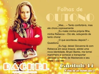 Folhas de
OUTONO   _Mas... – Tento confortá-lo, mas
ele chora copiosamente
         _Eu matei minha própria filha,
minha Rebecca – Diz ele, soluçando de
tanto chorar
         _O que aconteceu depois? –
Questiono
         _Eu fugi, deixei Giovanna lá com
Rebecca em seus braços, adotei uma
nova identidade, Bryan Banks, me tornei
marinheiro e comecei a transportar
pessoas a mando de Mackenzie e seu
chefe – Diz ele
 