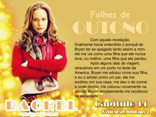 Folhas de
OUTONO   Com aquela revelação,
finalmente havia entendido o porquê de
Bryan ter se apegado tanto assim a mim,
ele me via como uma filha que ele nunca
teve, ou melhor, uma filha que ele perdeu.
         Após alguns dias de viagem,
atracamos em um porto no leste da
America, Bryan me adotou como sua filha,
e eu o adotei como um pai, ele me
acolheu em sua casa, me deu o de comer
e onde dormir, me colocou novamente na
escola, Bryan simplesmente me recolocou
na sociedade.
 