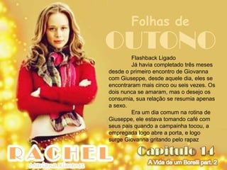 Folhas de
OUTONO   Flashback Ligado
         Já havia completado três meses
desde o primeiro encontro de Giovanna
com Giuseppe, desde aquele dia, eles se
encontraram mais cinco ou seis vezes. Os
dois nunca se amaram, mas o desejo os
consumia, sua relação se resumia apenas
a sexo.
         Era um dia comum na rotina de
Giuseppe, ele estava tomando café com
seus pais quando a campainha tocou, a
empregada logo abre a porta, e logo
surge Giovanna gritando pelo rapaz
 