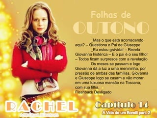 Folhas de
OUTONO   _Mas o que está acontecendo
aqui? – Questiona o Pai de Giuseppe
         _Eu estou grávida! – Revela
Giovanna histérica – E o pai é o seu filho!
– Todos ficam surpresos com a revelação
         Os meses se passam e logo
Giovanna dá a luz a uma menininha, por
pressão de ambas das famílias, Giovanna
e Giuseppe logo se casam e vão morar
em uma luxuosa mansão na Toscana,
com sua filha.
Flashback Desligado
 