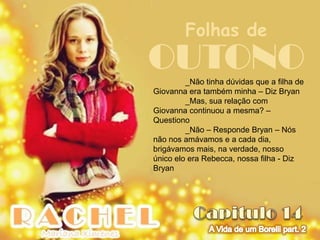 Folhas de
OUTONO   _Não tinha dúvidas que a filha de
Giovanna era também minha – Diz Bryan
         _Mas, sua relação com
Giovanna continuou a mesma? –
Questiono
         _Não – Responde Bryan – Nós
não nos amávamos e a cada dia,
brigávamos mais, na verdade, nosso
único elo era Rebecca, nossa filha - Diz
Bryan
 