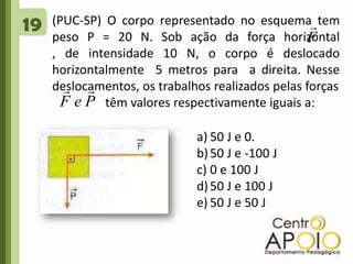 19(PUC-SP) O corpo representado no esquema tem peso P = 20 N. Sob ação da força horizontal           , de intensidade 10 N, o corpo é deslocado horizontalmente  5 metros para  a direita. Nesse deslocamentos, os trabalhos realizados pelas forças                  têm valores respectivamente iguais a: 50 J e 0.50 J e -100 J0 e 100 J50 J e 100 J50 J e 50 J