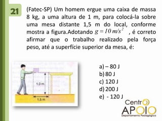 21(Fatec-SP) Um homem ergue uma caixa de massa 8 kg, a uma altura de 1 m, para colocá-la sobre uma mesa distante 1,5 m do local, conforme mostra a figura.Adotando                   , é correto afirmar que o trabalho realizado pela força peso, até a superfície superior da mesa, é:– 80 J80 J120 J200 J - 120 J