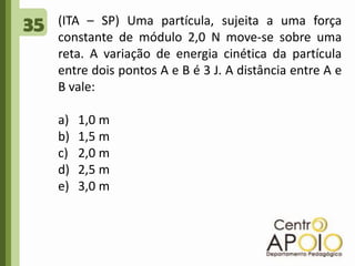 35(ITA – SP) Uma partícula, sujeita a uma força constante de módulo 2,0 N move-se sobre uma reta. A variação de energia cinética da partícula entre dois pontos A e B é 3 J. A distância entre A e B vale:1,0 m1,5 m2,0 m2,5 m3,0 m