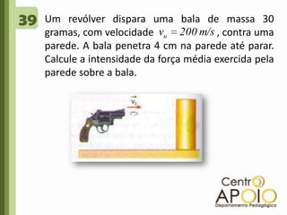 39Um revólver dispara uma bala de massa 30 gramas, com velocidade                        , contra uma parede. A bala penetra 4 cm na parede até parar. Calcule a intensidade da força média exercida pela parede sobre a bala.