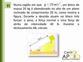 11Numa região em que                    , um bloco de massa 20 kg é abandonado no alto de um plano inclinado de comprimento 20 m, como mostra a figura. Durante a descida atuam no bloco três forças: o peso, a força normal e uma força de atrito de intensidade 40 N. Durante o deslocamento AB, calcule: