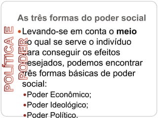 As três formas do poder social
Levando-se em conta o meio
do qual se serve o indivíduo
para conseguir os efeitos
desejados, podemos encontrar
três formas básicas de poder
social:
Poder Econômico;
Poder Ideológico;
Poder Político.
 