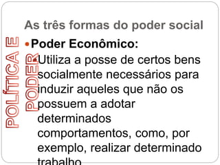 As três formas do poder social
Poder Econômico:
Utiliza a posse de certos bens
socialmente necessários para
induzir aqueles que não os
possuem a adotar
determinados
comportamentos, como, por
exemplo, realizar determinado
 