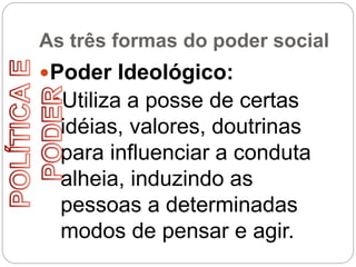 As três formas do poder social
Poder Ideológico:
Utiliza a posse de certas
idéias, valores, doutrinas
para influenciar a conduta
alheia, induzindo as
pessoas a determinadas
modos de pensar e agir.
 