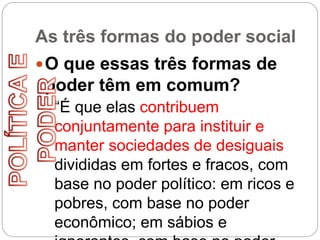 As três formas do poder social
O que essas três formas de
poder têm em comum?
“É que elas contribuem
conjuntamente para instituir e
manter sociedades de desiguais
divididas em fortes e fracos, com
base no poder político: em ricos e
pobres, com base no poder
econômico; em sábios e
 