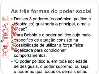 As três formas do poder social
 Desses 3 poderes (econômico, político e
ideológico) qual seria o principal, o mais
eficaz?
 Para Bobbio é o poder político cujo meio
específico de atuação consiste na
possibilidade de utilizar a força física
legalizada para condicionar
comportamentos.
 “O poder político é, em toda sociedade
de desiguais, o poder supremo, ou seja,
o poder ao qual todos os demais estão
 