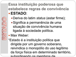Essa instituição poderosa que
estabelece regras de convivência
 ESTADO:
Deriva do latim status (estar firme);
Significa a permanência de uma
situação de convivência humana
ligada à sociedade política.
 Max Weber:
“Estado é a instituição política que
dirigida por um governo soberano,
reivindica o monopólio do uso legítimo
da força física em determinado território,
 