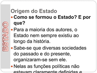 Origem do Estado
 Como se formou o Estado? E por
que?
 Para a maioria dos autores, o
Estado nem sempre existiu ao
longo da história.
 Sabe-se que diversas sociedades
do passado e do presente,
organizaram-se sem ele.
 Nelas as funções políticas não
 