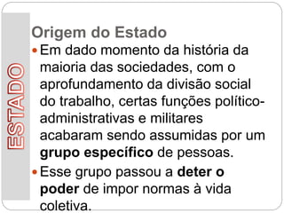 Origem do Estado
 Em dado momento da história da
maioria das sociedades, com o
aprofundamento da divisão social
do trabalho, certas funções político-
administrativas e militares
acabaram sendo assumidas por um
grupo específico de pessoas.
 Esse grupo passou a deter o
poder de impor normas à vida
coletiva.
 