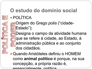 O estudo do domínio social
 POLÍTICA
Origem do Grego polis (“cidade-
Estado”);
Designa o campo da atividade humana
que se refere à cidade, ao Estado, à
administração pública e ao conjunto
dos cidadãos.
 Quando Aristóteles definiu o HOMEM
como animal político é porque, na sua
concepção, a própria razão é,
 