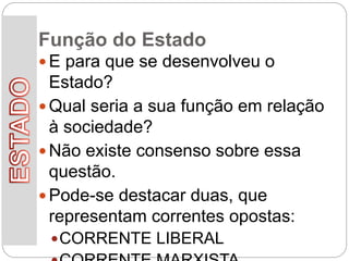 Função do Estado
 E para que se desenvolveu o
Estado?
 Qual seria a sua função em relação
à sociedade?
 Não existe consenso sobre essa
questão.
 Pode-se destacar duas, que
representam correntes opostas:
CORRENTE LIBERAL
 