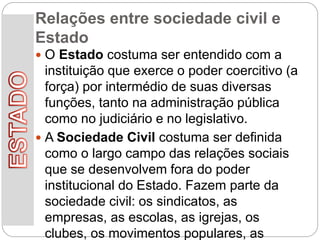 Relações entre sociedade civil e
Estado
 O Estado costuma ser entendido com a
instituição que exerce o poder coercitivo (a
força) por intermédio de suas diversas
funções, tanto na administração pública
como no judiciário e no legislativo.
 A Sociedade Civil costuma ser definida
como o largo campo das relações sociais
que se desenvolvem fora do poder
institucional do Estado. Fazem parte da
sociedade civil: os sindicatos, as
empresas, as escolas, as igrejas, os
clubes, os movimentos populares, as
 