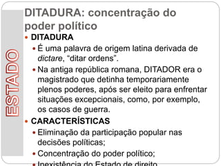 DITADURA: concentração do
poder político
 DITADURA
 É uma palavra de origem latina derivada de
dictare, “ditar ordens”.
 Na antiga república romana, DITADOR era o
magistrado que detinha temporariamente
plenos poderes, após ser eleito para enfrentar
situações excepcionais, como, por exemplo,
os casos de guerra.
 CARACTERÍSTICAS
 Eliminação da participação popular nas
decisões políticas;
 Concentração do poder político;
 