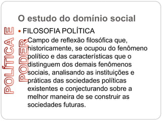 O estudo do domínio social
 FILOSOFIA POLÍTICA
 Campo de reflexão filosófica que,
historicamente, se ocupou do fenômeno
político e das características que o
distinguem dos demais fenômenos
sociais, analisando as instituições e
práticas das sociedades políticas
existentes e conjecturando sobre a
melhor maneira de se construir as
sociedades futuras.
 