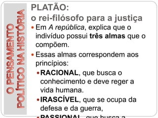 PLATÃO:
o rei-filósofo para a justiça
 Em A república, explica que o
indivíduo possui três almas que o
compõem.
 Essas almas correspondem aos
princípios:
RACIONAL, que busca o
conhecimento e deve reger a
vida humana.
IRASCÍVEL, que se ocupa da
defesa e da guerra,
 