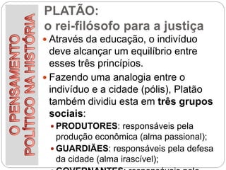PLATÃO:
o rei-filósofo para a justiça
 Através da educação, o indivíduo
deve alcançar um equilíbrio entre
esses três princípios.
 Fazendo uma analogia entre o
indivíduo e a cidade (pólis), Platão
também dividiu esta em três grupos
sociais:
 PRODUTORES: responsáveis pela
produção econômica (alma passional);
 GUARDIÃES: responsáveis pela defesa
da cidade (alma irascível);
 