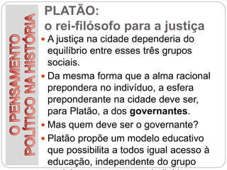 PLATÃO:
o rei-filósofo para a justiça
 A justiça na cidade dependeria do
equilíbrio entre esses três grupos
sociais.
 Da mesma forma que a alma racional
prepondera no indivíduo, a esfera
preponderante na cidade deve ser,
para Platão, a dos governantes.
 Mas quem deve ser o governante?
 Platão propõe um modelo educativo
que possibilita a todos igual acesso à
educação, independente do grupo
 