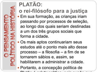 PLATÃO:
o rei-filósofo para a justiça
 Em sua formação, as crianças iriam
passando por processos de seleção,
ao longo dos quais seriam destinadas
a um dos três grupos sociais que
forma a cidade.
 Os mais aptos continuariam seus
estudos até o ponto mais alto desse
processo – a filosofia – a fim de se
tornarem sábios e, assim, se
habilitarem a administrar a cidade.
 Portanto, a concepção política de
 