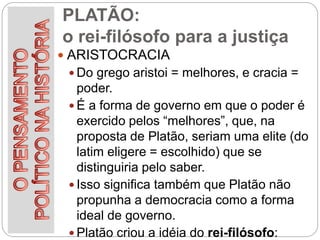 PLATÃO:
o rei-filósofo para a justiça
 ARISTOCRACIA
 Do grego aristoi = melhores, e cracia =
poder.
 É a forma de governo em que o poder é
exercido pelos “melhores”, que, na
proposta de Platão, seriam uma elite (do
latim eligere = escolhido) que se
distinguiria pelo saber.
 Isso significa também que Platão não
propunha a democracia como a forma
ideal de governo.
 Platão criou a idéia do rei-filósofo:
 