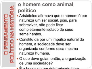 o homem como animal
político
 Aristóteles afirmava que o homem é por
natureza um ser social, pois, para
sobreviver, não pode ficar
completamente isolado de seus
semelhantes.
 Constituída por um impulso natural do
homem, a sociedade deve ser
organizada conforme essa mesma
natureza humana.
 O que deve guiar, então, a organização
de uma sociedade?
 