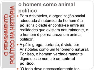 o homem como animal
político
 Para Aristóteles, a organização social
adequada à natureza do homem é a
pólis: “a cidade encontra-se entre as
realidades que existem naturalmente, e
o homem é por natureza um animal
político”.
 A pólis grega, portanto, é vista por
Aristóteles como um fenômeno natural.
Por isso, o homem verdadeiramente
digno desse nome é um animal
político.
 