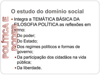 O estudo do domínio social
 Integra a TEMÁTICA BÁSICA DA
FILOSOFIA POLÍTICA as reflexões em
torno:
 Do poder;
 Do Estado;
 Dos regimes políticos e formas de
governo;
 Da participação dos cidadãos na vida
pública;
 Da liberdade.
 