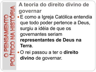 A teoria do direito divino de
governar
 E como a Igreja Católica entendia
que todo poder pertence a Deus,
surgiu a idéia de que os
governantes seriam
representantes de Deus na
Terra.
 O rei passou a ter o direito
divino de governar.
 