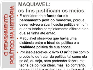 MAQUIAVEL:
os fins justificam os meios
 É considerado o fundador do
pensamento político moderno, porque
desenvolveu a sua filosofia política em um
quadro teórico completamente diferente do
que se tinha até então.
 Maquiavel observou que havia uma
distância entre o ideal de política e a
realidade política de sua época.
 Por isso escreveu o livro O príncipe com o
propósito de tratar da política tal como ela
se dá, ou seja, sem pretender fazer uma
teoria da política ideal, mas, ao contrário,
 