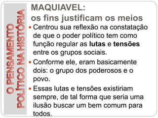 MAQUIAVEL:
os fins justificam os meios
 Centrou sua reflexão na constatação
de que o poder político tem como
função regular as lutas e tensões
entre os grupos sociais.
 Conforme ele, eram basicamente
dois: o grupo dos poderosos e o
povo.
 Essas lutas e tensões existiriam
sempre, de tal forma que seria uma
ilusão buscar um bem comum para
todos.
 