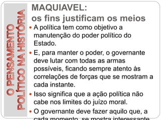 MAQUIAVEL:
os fins justificam os meios
 A política tem como objetivo a
manutenção do poder político do
Estado.
 E, para manter o poder, o governante
deve lutar com todas as armas
possíveis, ficando sempre atento às
correlações de forças que se mostram a
cada instante.
 Isso significa que a ação política não
cabe nos limites do juízo moral.
 O governante deve fazer aquilo que, a
 