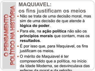 MAQUIAVEL:
os fins justificam os meios
 Não se trata de uma decisão moral, mas
sim de uma decisão de que atende à
lógica do poder.
 Para ele, na ação política não são os
princípios morais que contam, mas os
resultados.
 É por isso que, para Maquiavel, os fins
justificam os meios.
 O mérito de Maquiavel é ter
compreendido que a política, no início
da Idade Moderna, se desvinculava das
 