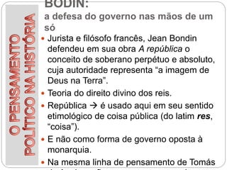 BODIN:
a defesa do governo nas mãos de um
só
 Jurista e filósofo francês, Jean Bondin
defendeu em sua obra A república o
conceito de soberano perpétuo e absoluto,
cuja autoridade representa “a imagem de
Deus na Terra”.
 Teoria do direito divino dos reis.
 República  é usado aqui em seu sentido
etimológico de coisa pública (do latim res,
“coisa”).
 E não como forma de governo oposta à
monarquia.
 Na mesma linha de pensamento de Tomás
 