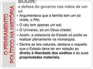 BODIN:
a defesa do governo nas mãos de um
só
 Argumentava que a família tem um só
chefe, o PAI;
 O céu tem apenas um sol;
 O Universo, só um Deus criador.
 Assim, a soberania do Estado só podia se
realizar plenamente na monarquia.
 Dentre as leis naturais, destaca o respeito
que o Estado deve ter em relação ao
direito à liberdade dos súditos e às suas
propriedades materiais.
 