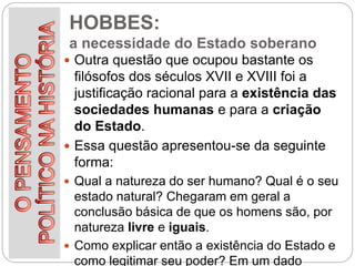 HOBBES:
a necessidade do Estado soberano
 Outra questão que ocupou bastante os
filósofos dos séculos XVII e XVIII foi a
justificação racional para a existência das
sociedades humanas e para a criação
do Estado.
 Essa questão apresentou-se da seguinte
forma:
 Qual a natureza do ser humano? Qual é o seu
estado natural? Chegaram em geral a
conclusão básica de que os homens são, por
natureza livre e iguais.
 Como explicar então a existência do Estado e
como legitimar seu poder? Em um dado
 