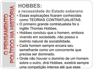 HOBBES:
a necessidade do Estado soberano
 Essas explicações ficaram conhecidas
como TEORIAS CONTRATUALISTAS.
 O primeiro grande contratualista foi o
inglês Thomas Hobbes.
 Hobbes concluiu que o homem, embora
vivendo em sociedade, não possui o
instinto natural de sociabilidade.
 Cada homem sempre encara seu
semelhante como um concorrente que
precisa ser dominado.
 Onde não houver o domínio de um homem
sobre o outro, dirá Hobbes, existirá sempre
uma competição intensa até que esse
 