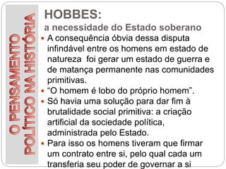 HOBBES:
a necessidade do Estado soberano
 A consequência óbvia dessa disputa
infindável entre os homens em estado de
natureza foi gerar um estado de guerra e
de matança permanente nas comunidades
primitivas.
 “O homem é lobo do próprio homem”.
 Só havia uma solução para dar fim à
brutalidade social primitiva: a criação
artificial da sociedade política,
administrada pelo Estado.
 Para isso os homens tiveram que firmar
um contrato entre si, pelo qual cada um
transferia seu poder de governar a si
 