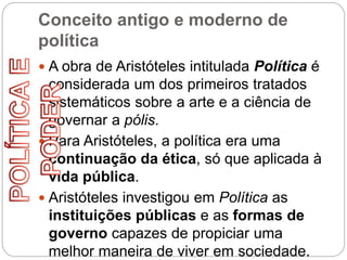 Conceito antigo e moderno de
política
 A obra de Aristóteles intitulada Política é
considerada um dos primeiros tratados
sistemáticos sobre a arte e a ciência de
governar a pólis.
 Para Aristóteles, a política era uma
continuação da ética, só que aplicada à
vida pública.
 Aristóteles investigou em Política as
instituições públicas e as formas de
governo capazes de propiciar uma
melhor maneira de viver em sociedade.
 