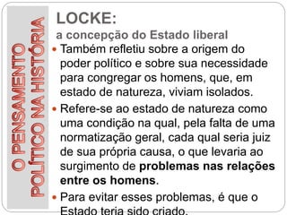 LOCKE:
a concepção do Estado liberal
 Também refletiu sobre a origem do
poder político e sobre sua necessidade
para congregar os homens, que, em
estado de natureza, viviam isolados.
 Refere-se ao estado de natureza como
uma condição na qual, pela falta de uma
normatização geral, cada qual seria juiz
de sua própria causa, o que levaria ao
surgimento de problemas nas relações
entre os homens.
 Para evitar esses problemas, é que o
 