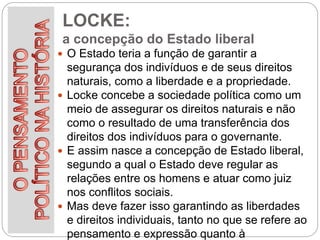 LOCKE:
a concepção do Estado liberal
 O Estado teria a função de garantir a
segurança dos indivíduos e de seus direitos
naturais, como a liberdade e a propriedade.
 Locke concebe a sociedade política como um
meio de assegurar os direitos naturais e não
como o resultado de uma transferência dos
direitos dos indivíduos para o governante.
 E assim nasce a concepção de Estado liberal,
segundo a qual o Estado deve regular as
relações entre os homens e atuar como juiz
nos conflitos sociais.
 Mas deve fazer isso garantindo as liberdades
e direitos individuais, tanto no que se refere ao
pensamento e expressão quanto à
 