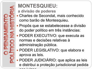 MONTESQUIEU:
a divisão de poderes
 Charles de Secondat, mais conhecido
como barão de Montesquieu.
 Propôs que se estabelecesse a divisão
do poder político em três instâncias:
 PODER EXECUTIVO: que executa as
normas e decisões relativas à
administração pública.
 PODER LEGISLATIVO: que elabora e
aprova as leis.
 PODER JUDICIÁRIO: que aplica as leis
e distribui a proteção jurisdicional pedida
 